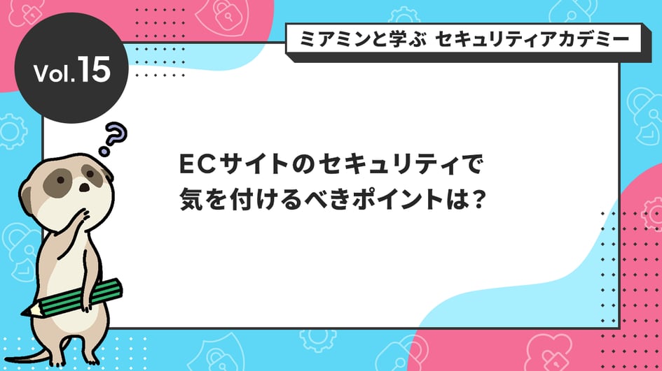 Vol.15 ECサイトのセキュリティで気を付けるべきポイントは？
